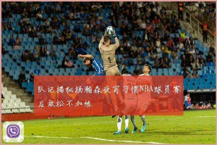 队记揭秘杨瀚森夜宵习惯NBA球员赛后放松不加练