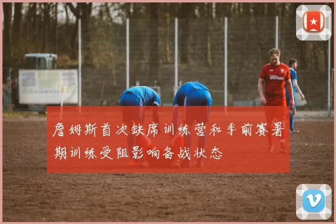 詹姆斯首次缺席训练营和季前赛暑期训练受阻影响备战状态