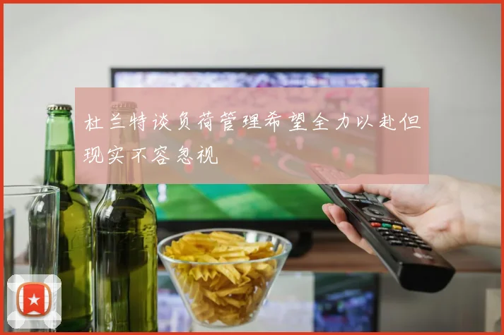 杜兰特谈负荷管理希望全力以赴但现实不容忽视