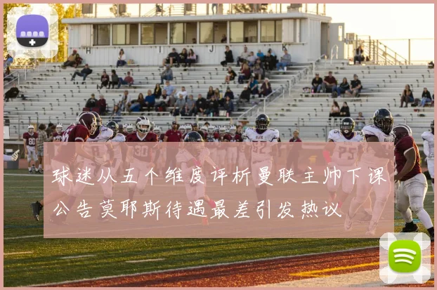 球迷从五个维度评析曼联主帅下课公告莫耶斯待遇最差引发热议