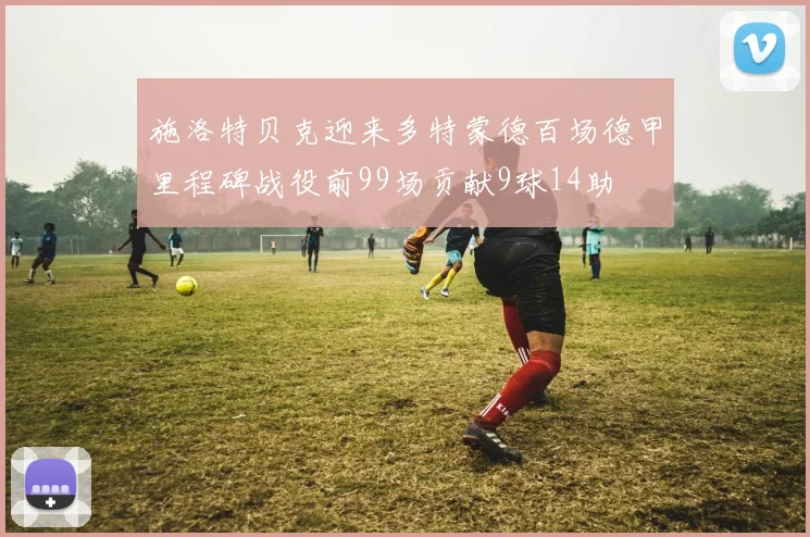 施洛特贝克迎来多特蒙德百场德甲里程碑战役前99场贡献9球14助