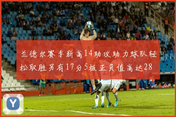 兰德尔赛季新高14助攻助力球队轻松取胜另有17分5板正负值高达28