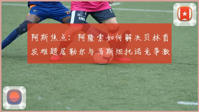 阿斯焦点：阿隆索如何解决贝林首发难题居勒尔与马斯坦托诺竞争激烈