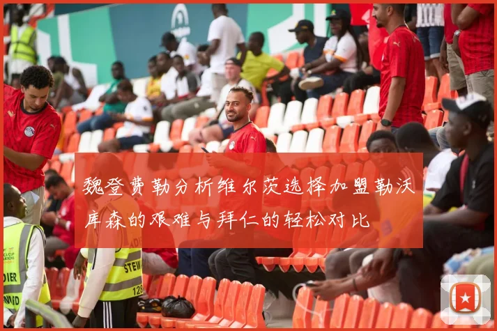 魏登费勒分析维尔茨选择加盟勒沃库森的艰难与拜仁的轻松对比