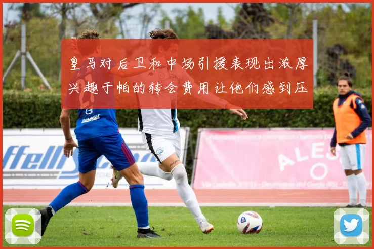 皇马对后卫和中场引援表现出浓厚兴趣于帕的转会费用让他们感到压力