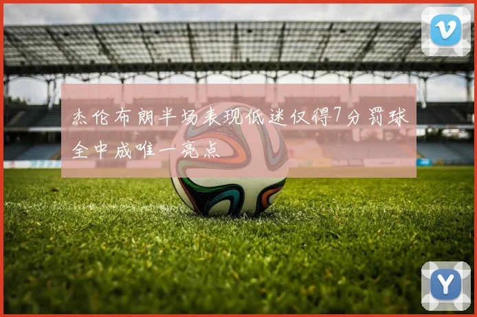 杰伦布朗半场表现低迷仅得7分罚球全中成唯一亮点