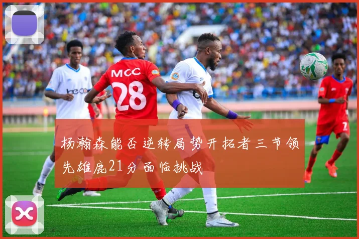 杨瀚森能否逆转局势开拓者三节领先雄鹿21分面临挑战