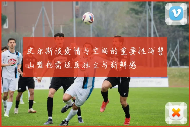 皮尔斯谈爱情与空间的重要性海誓山盟也需适度独立与新鲜感