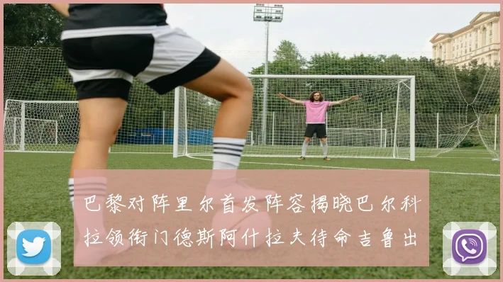 巴黎对阵里尔首发阵容揭晓巴尔科拉领衔门德斯阿什拉夫待命吉鲁出战