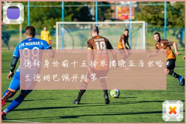 德转身价前十五榜单揭晓亚马尔哈兰德姆巴佩并列第一