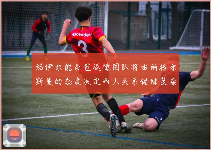 诺伊尔能否重返德国队将由纳格尔斯曼的态度决定两人关系错综复杂