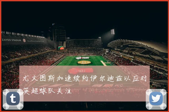 尤文图斯加速续约伊尔迪兹以应对英超球队关注
