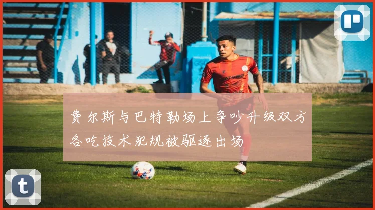 费尔斯与巴特勒场上争吵升级双方各吃技术犯规被驱逐出场