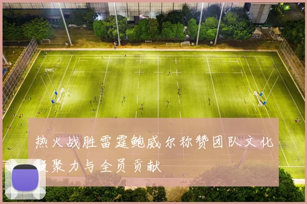 热火战胜雷霆鲍威尔称赞团队文化凝聚力与全员贡献