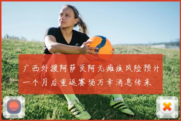 广西外援阿萨莫阿无瘫痪风险预计一个月后重返赛场万幸消息传来