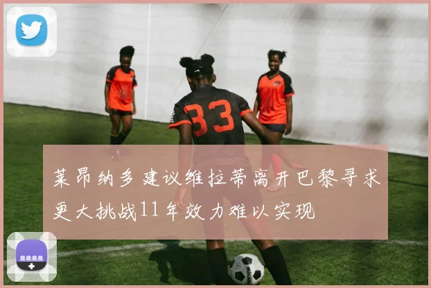 莱昂纳多建议维拉蒂离开巴黎寻求更大挑战11年效力难以实现