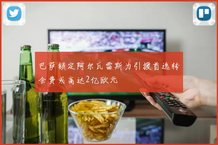 巴萨锁定阿尔瓦雷斯为引援首选转会费或高达2亿欧元
