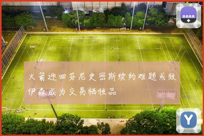 火箭迎回芬尼史密斯续约难题或致伊森成为交易牺牲品