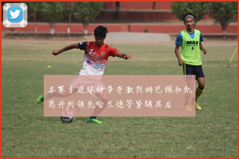 本赛季进球榜争夺激烈姆巴佩和凯恩并列领先哈兰德等紧随其后