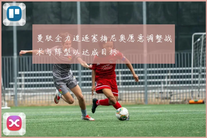 曼联全力追逐塞梅尼奥愿意调整战术与阵型以达成目标