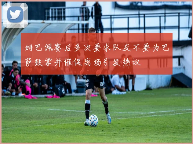 姆巴佩赛后多次要求队友不要为巴萨鼓掌并催促离场引发热议