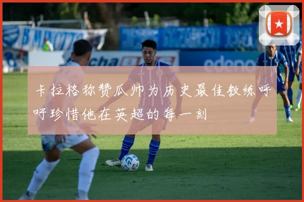 卡拉格称赞瓜帅为历史最佳教练呼吁珍惜他在英超的每一刻