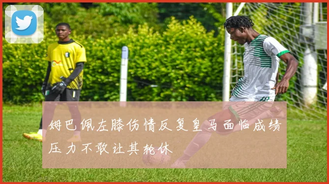 姆巴佩左膝伤情反复皇马面临成绩压力不敢让其轮休