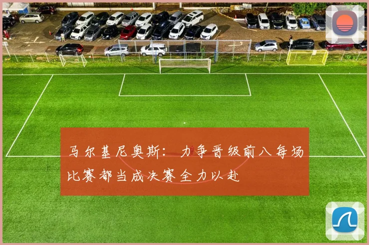 马尔基尼奥斯：力争晋级前八每场比赛都当成决赛全力以赴