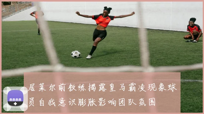 居莱尔前教练揭露皇马霸凌现象球员自我意识膨胀影响团队氛围