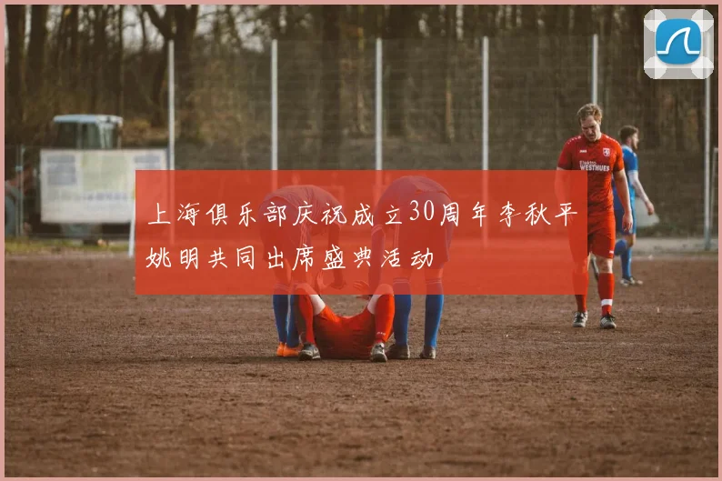 上海俱乐部庆祝成立30周年李秋平姚明共同出席盛典活动