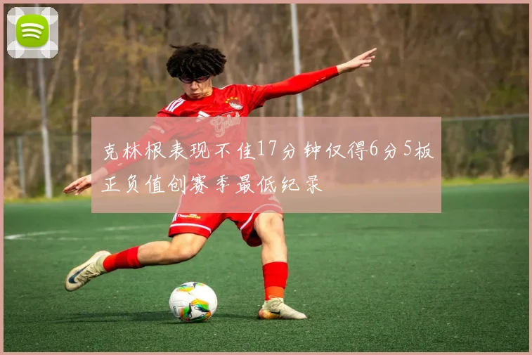 克林根表现不佳17分钟仅得6分5板正负值创赛季最低纪录