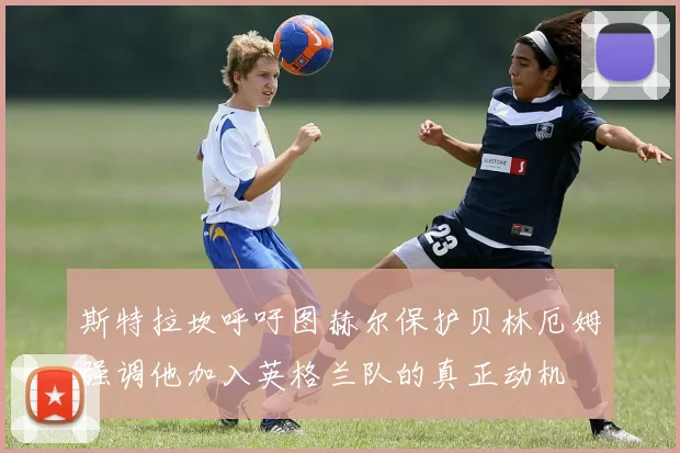 斯特拉坎呼吁图赫尔保护贝林厄姆强调他加入英格兰队的真正动机