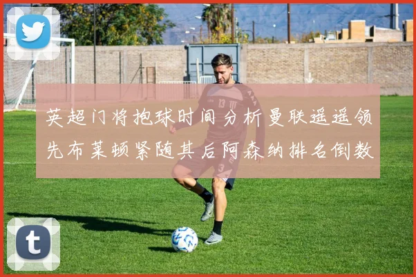 英超门将抱球时间分析曼联遥遥领先布莱顿紧随其后阿森纳排名倒数第三